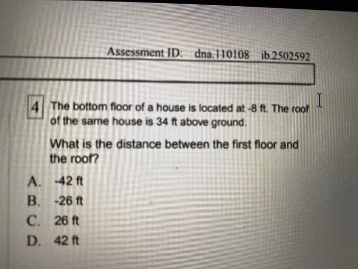I
The bottom floor of a house is located at -8 ft. The roof
of the same house is 34 ft above ground.
What is the distance between the first floor and
the roof?
-42 ft
-26 ft
26 ft
42 ft
