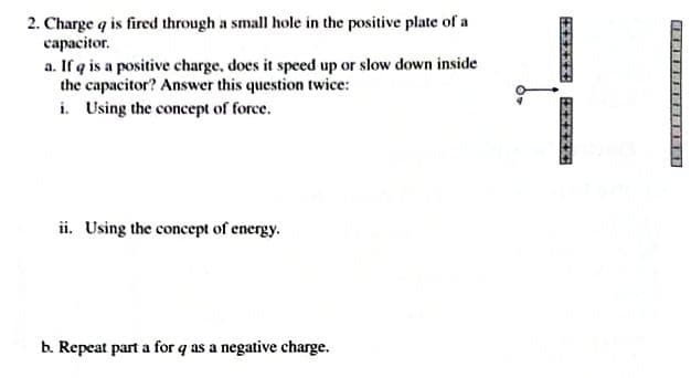 2. Charge q is fired through a small hole in the positive plate of a
сараcitor.
a. If q is a positive charge, does it speed up or slow down inside
the capacitor? Answer this question twice:
i. Using the concept of force.
ii. Using the concept of energy.
b. Repeat part a for q as a negative charge.
