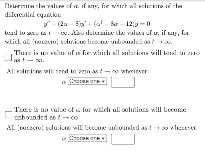 Determine the values of , if any, for which all solutions of the
differential equation
y" – (2a – 8)y +(a² – 8a + 12)y = 0
tend to zero as t → 0. Also determine the values of a, if any, for
which all (nonzero) solutions become unbounded as t → o.
There is no value of a for which all solutions will tend to zero
as t → 0o.
All solutions will tend to zero as t → oo whenever:
a Choose one
There is no value of a for which all solutions will become
unbounded as t → o.
All (nonzero) solutions will become unbounded as t → o whenever:
a Choose one
