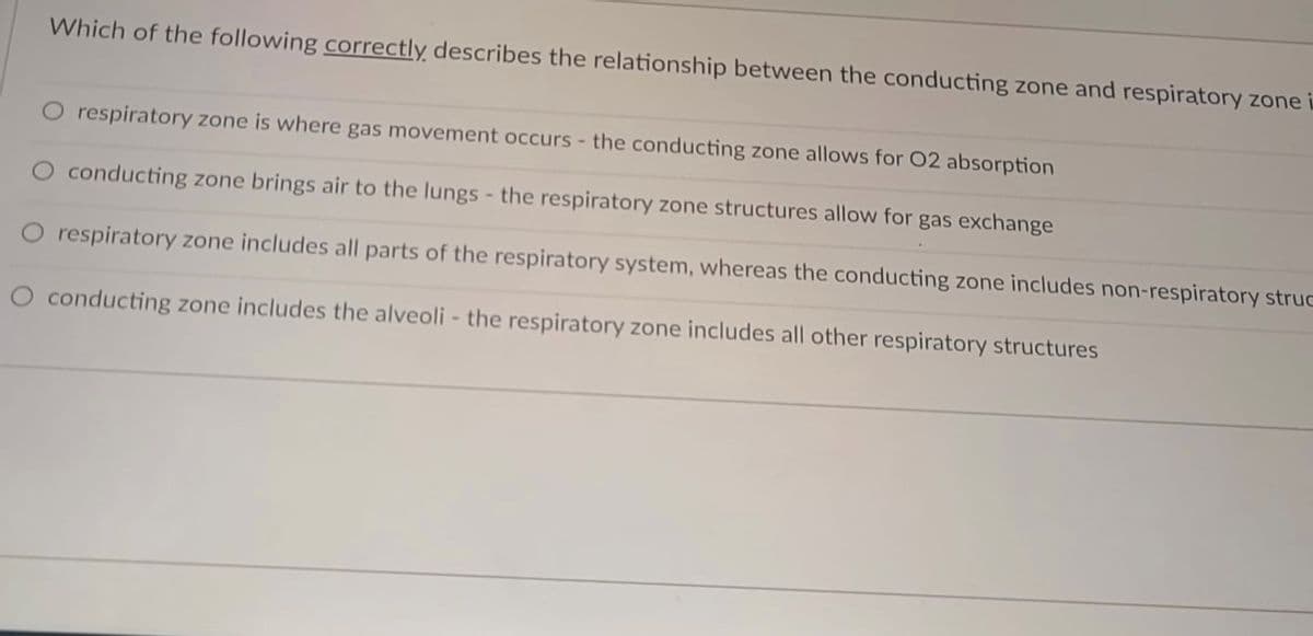 Which of the following correctly describes the relationship between the conducting zone and respiratory zone
O respiratory zone is where gas movement occurs - the conducting zone allows for 02 absorption
conducting zone brings air to the lungs - the respiratory zone structures allow for gas exchange
O respiratory zone includes all parts of the respiratory system, whereas the conducting zone includes non-respiratory struc
O conducting zone includes the alveoli - the respiratory zone includes all other respiratory structures
