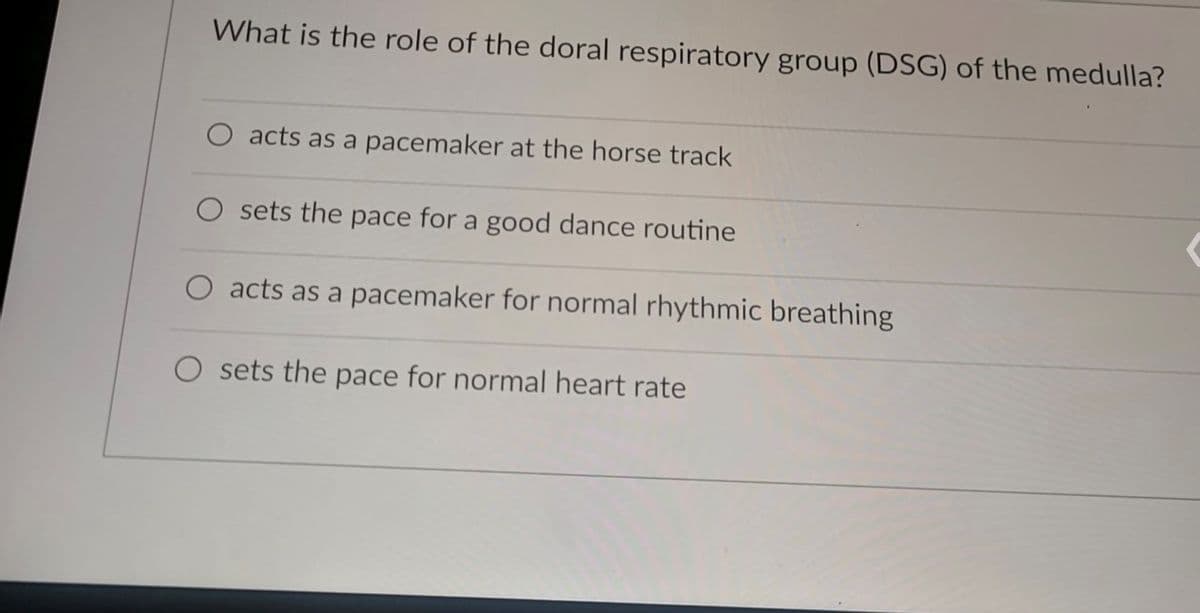 What is the role of the doral respiratory group (DSG) of the medulla?
O acts as a pacemaker at the horse track
O sets the pace for a good dance routine
O acts as a pacemaker for normal rhythmic breathing
sets the pace for normal heart rate
