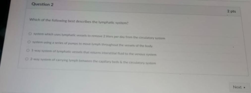 Question 2
2 pts
Which of the following best describes the lymphatic system?
O ystem which uses lymphatic vessels to remove 2 iters per day from the circulatory system
O system using a series of pumps to move lymph throughout the vessels of the body
O 1way system of lymphatic vessels that returns interstitial fuid to the venous system
O2 way system of carrying lymph between the capilary beds & the circulatory system
Next
