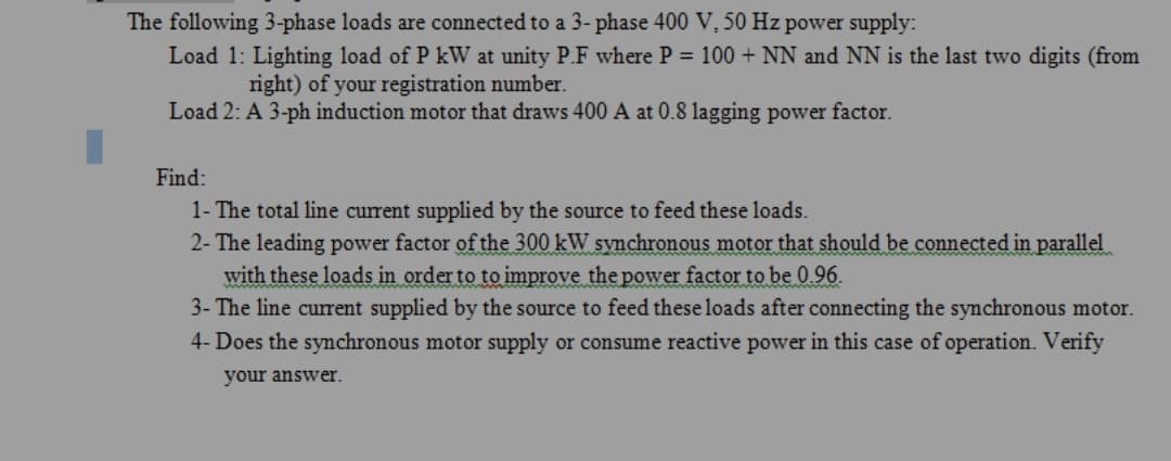 The following 3-phase loads are connected to a 3- phase 400 V, 50 Hz power supply:
Load 1: Lighting load of P kW at unity P.F where P = 100 + NN and NN is the last two digits (from
right) of your registration number.
Load 2: A 3-ph induction motor that draws 400 A at 0.8 lagging power factor.
Find:
1- The total line current supplied by the source to feed these loads.
2- The leading power factor of the 300 kW synchronous motor that should be connected in parallel
with these loads in order to to improve the power factor to be 0.96.
3- The line current supplied by the source to feed these loads after connecting the synchronous motor.
4- Does the synchronous motor supply or consume reactive power in this case of operation. Verify
your answer.
