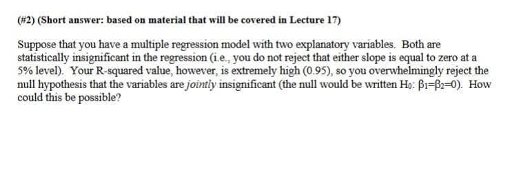 (#2) (Short answer: based on material that will be covered in Lecture 17)
Suppose that you have a multiple regression model with two explanatory variables. Both are
statistically insignificant in the regression (i.e., you do not reject that either slope is equal to zero at a
5% level). Your R-squared value, however, is extremely high (0.95), so you overwhelmingly reject the
null hypothesis that the variables are jointly insignificant (the null would be written Ho: Bi=B2=0). How
could this be possible?
