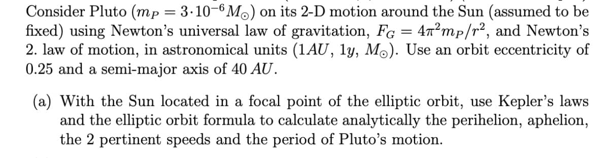 Consider Pluto (mp = 3·10-6M) on its 2-D motion around the Sun (assumed to be
fixed) using Newton's universal law of gravitation, Fg = 4n²mp/r², and Newton's
2. law of motion, in astronomical units (1AU, ly, Mo). Use an orbit eccentricity of
0.25 and a semi-major axis of 40 AU.
(a) With the Sun located in a focal point of the elliptic orbit, use Kepler's laws
and the elliptic orbit formula to calculate analytically the perihelion, aphelion,
the 2 pertinent speeds and the period of Pluto's motion.
