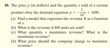 10. The price p (in dollars) and the quantity x sold of a certain
1
* + 1000.
10
product obey the demand equation p =
(a) Find a model that expresses the revenue R as a function
of x.
(b) What is the revenue if 400 units are sold?
(c) What quantity x maximizes revenue? What is the
maximum revenue?
(d) What price should the company charge to maximize
revenue?
