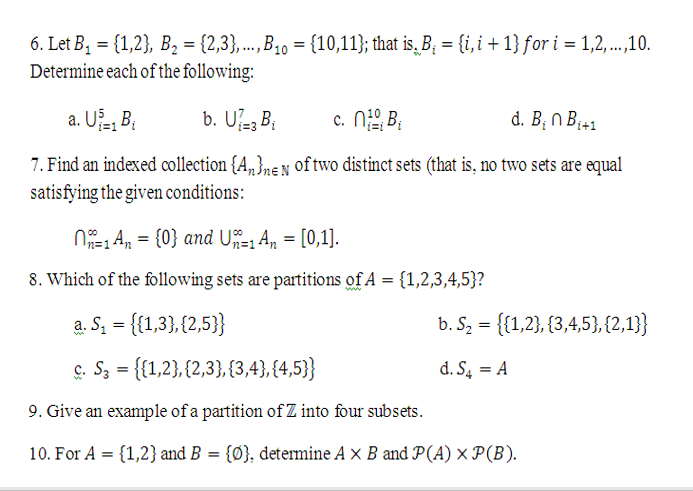 6. Let B, = {1,2}, B2 = {2,3},...,B30 = {10,11}; that is, B; = {i, i + 1} for i = 1,2,...,10.
Determine each of the following:
a. U, B;
b. U- B;
c. Ni, B;
d. B; n B;41
7. Find an indexed collection {A„}ne N of two distinct sets (that is, no two sets are equal
satisfying the given conditions:
N1 A, = {0} and U=, An = [0,1].
8. Which of the following sets are partitions of A = {1,2,3,4,5}?
a. S, = {{1,3},{2,5}}
b. S, = {1,2}, {3,4,5},{2,1}}
ç. S3 = {{1,2},{2,3}, {3,4}, {4,5}
d. S, = A
9. Give an example of a partition of Z into four subsets.
10. For A = {1,2} and B = {Ø}, determine A x B and P(A) × P(B).
