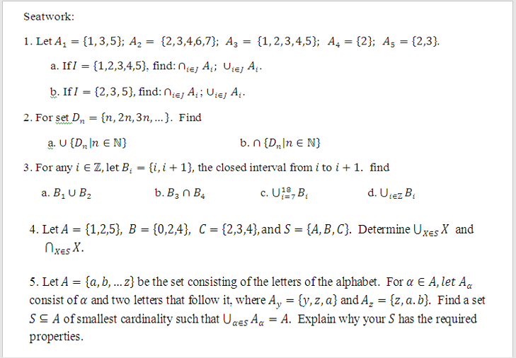 Seatwork:
1. Let A, = {1,3,5}; A2 = {2,3,4,6,7}; A3 = {1,2,3,4,5}; A4 = {2}; Ag = {2,3}.
%3D
a. IfI = {1,2,3,4,5}, find: Niej A;; Ujej A.
b. If I = {2,3,5}, find: Niej A¡ Uiej A.
2. For set D, = {n, 2n,3n, ...}. Find
a. U {D„ In E N}
b. N {D„\n E N}
3. For any i E Z, let B; = {i,i+ 1}, the closed interval from i to i + 1. find
а. В, U B.
b. B3 n B4
c. U2, B;
d. Ujez B:
4. Let A = {1,2,5}, B = {0,2,4}, C = {2,3,4},and S = {A,B,C}. Determine Uxes X and
Nxes X.
5. Let A = {a, b, .z} be the set consisting of the letters of the alphabet. For a E A, let A.
consist of a and two letters that follow it, where A, = {y, z, a} and A, = {z, a. b}. Find a set
SS A of smallest cardinality such that U«ES Ag = A. Explain why your S has the required
properties.
