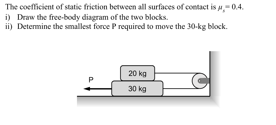 S
The coefficient of static friction between all surfaces of contact is µ = 0.4.
i) Draw the free-body diagram of the two blocks.
ii) Determine the smallest force P required to move the 30-kg block.
U
20 kg
30 kg