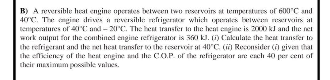 B) A reversible heat engine operates between two reservoirs at temperatures of 600°C and
40°C. The engine drives a reversible refrigerator which operates between reservoirs at
temperatures of 40°C and -20°C. The heat transfer to the heat engine is 2000 kJ and the net
work output for the combined engine refrigerator is 360 kJ. (i) Calculate the heat transfer to
the refrigerant and the net heat transfer to the reservoir at 40°C. (ii) Reconsider (i) given that
the efficiency of the heat engine and the C.O.P. of the refrigerator are each 40 per cent of
their maximum possible values.