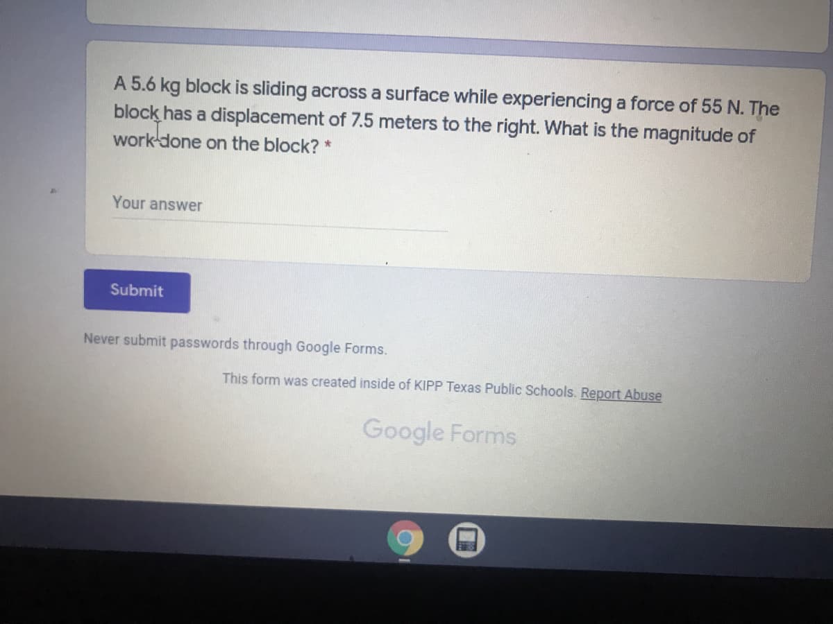 A 5.6 kg block is sliding across a surface while experiencing a force of 55 N. The
block has a displacement of 7.5 meters to the right. What is the magnitude of
work done on the block? *
Your answer
Submit
Never submit passwords through Google Forms.
This form was created inside of KIPP Texas Public Schools. Report Abuse
Google Forms
