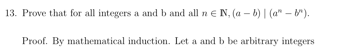 13. Prove that for all integers a and b and all n e N, (a – b) | (a" – b").
Proof. By mathematical induction. Let a and b be arbitrary integers
