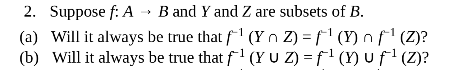 2. Suppose f: A → B and Y and Z are subsets of B.
-1
(a) Will it always be true that f'(Yn Z) = f' (Y) n f' (Z)?
(b) Will it always be true that f(Y U Z) = f1 (Y) Uf!(Z)?
