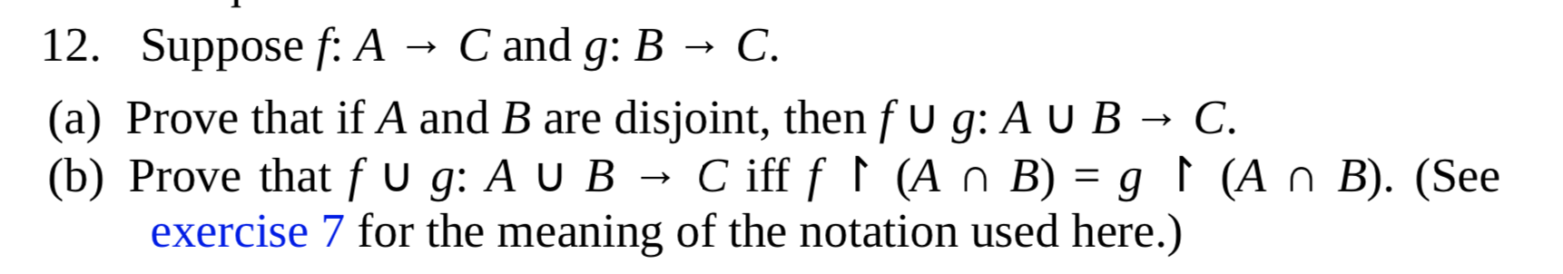 Suppose f: A
C and g: B → C.
Prove that if A and B are disjoint, then f U g: A U B → C.
Prove that f u g: A U B → C
exercise 7 for the meaning of the notation used here.)
C iff f ↑ (A n B) = g ↑ (A n B). (See
