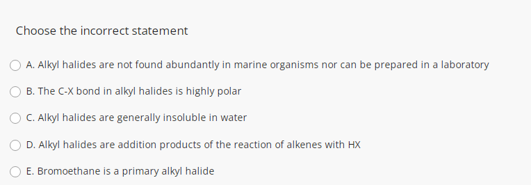 Choose the incorrect statement
O A. Alkyl halides are not found abundantly in marine organisms nor can be prepared in a laboratory
B. The C-X bond in alkyl halides is highly polar
C. Alkyl halides are generally insoluble in water
D. Alkyl halides are addition products of the reaction of alkenes with HX
E. Bromoethane is a primary alkyl halide
