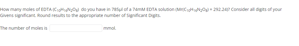 How many moles of EDTA (C10H16N2O3) do you have in 785µl of a 74MM EDTA solution (Mr(C10H16N203) = 292.24)? Consider all digits of your
Givens significant. Round results to the appropriate number of Significant Digits.
The number of moles is
mmol.
