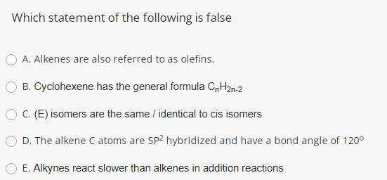 Which statement of the following is false
A. Alkenes are also referred to as olefins.
B. Cyclohexene has the general formula C„H2n-2
O C. (E) isomers are the same / identical to cis isomers
D. The alkene C atoms are SP2 hybridized and have a bond angle of 120°
E. Alkynes react slower than alkenes in addition reactions
