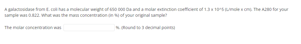 A galactosidase from E. coli has a molecular weight of 650 000 Da and a molar extinction coefficient of 1.3 x 10^5 (L/mole x cm). The A280 for your
sample was 0.822. What was the mass concentration (in %) of your original sample?
The molar concentration was
%. (Round to 3 decimal points)
