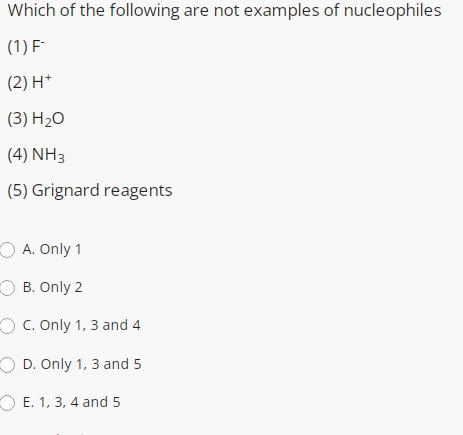 Which of the following are not examples of nucleophiles
(1) F
(2) H*
(3) H2O
(4) NH3
(5) Grignard reagents
O A. Only 1
O B. Only 2
O C. Only 1, 3 and 4
O D. Only 1, 3 and 5
O E. 1, 3, 4 and 5
