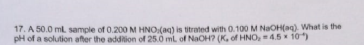 17. A 50.0 mL sample of 0.200M HNO(aq) is titrated with 0.100 M NAOH(aq). What is the
pH of a solution after the addition of 25.0 mL of NaOH? (K. of HNO2 = 4.5 x 10)
