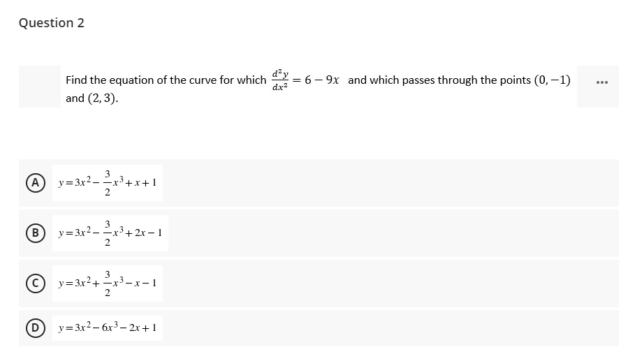 Question 2
Find the equation of the curve for which = 6 – 9x and which passes through the points (0,-1)
and (2, 3).
...
dx?
A
y=3x2 - x3+x+ 1
y= 3x2 - x3+ 2x – 1
2
B
3
y=3x2+ x3–- x- 1
y= 3x2 – 6x3 – 2x+1
-
