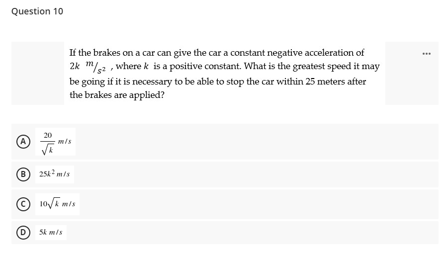 Question 10
If the brakes on a car can give the car a constant negative acceleration of
2k m/.2 , where k is a positive constant. What is the greatest speed it may
...
be going if it is necessary to be able to stop the car within 25 meters after
the brakes are applied?
(A
20
m/s
B)
25k2 m/s
O 10/E m/s
D
5k m/s
