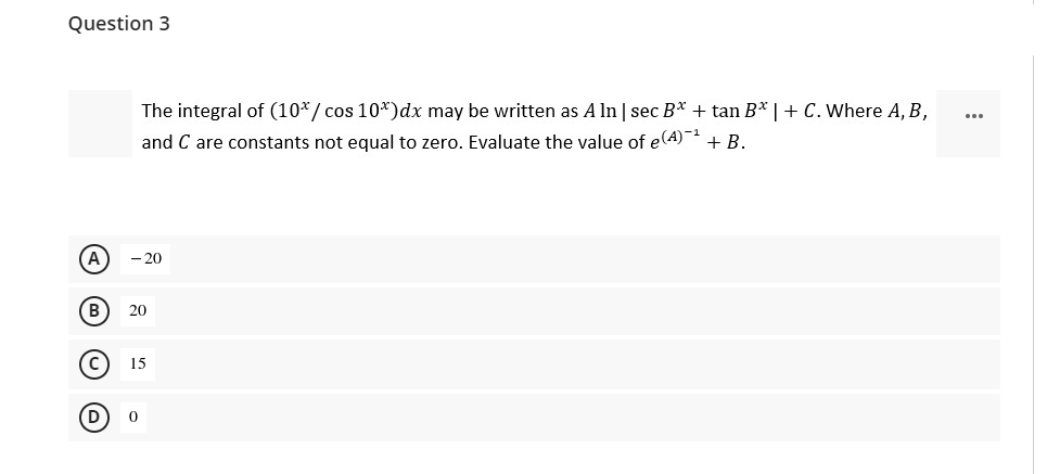 Question 3
The integral of (10*/ cos 10*)dx may be written as A ln | sec B* + tan B* | + C. Where A, B,
...
and C are constants not equal to zero. Evaluate the value of e(A)-
+ B.
A
- 20
B
20
15
D
