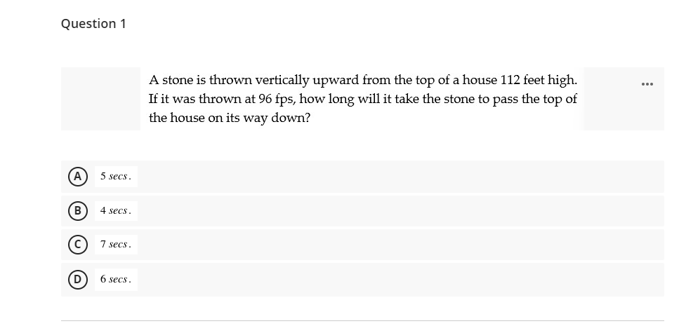 Question 1
A stone is thrown vertically upward from the top of a house 112 feet high.
If it was thrown at 96 fps, how long will it take the stone to pass the top of
the house on its way down?
A
5 secs.
B
4 secs
7 secs.
6 secs.
