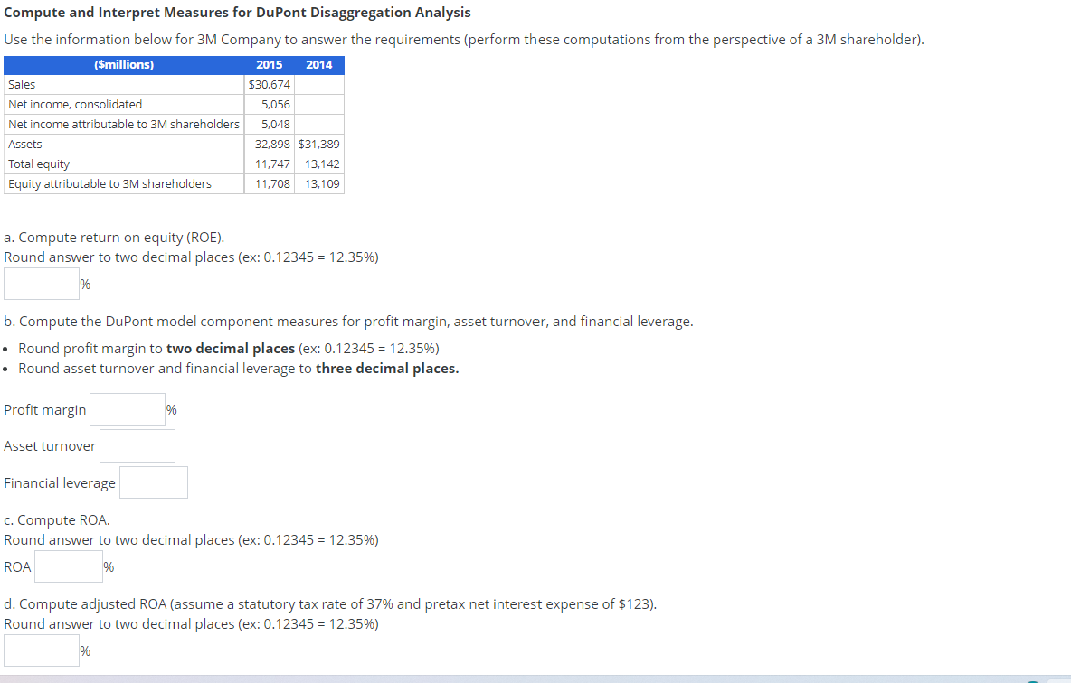 Compute and Interpret Measures for DuPont Disaggregation Analysis
Use the information below for 3M Company to answer the requirements (perform these computations from the perspective of a 3M shareholder).
2014
($millions)
Sales
Net income, consolidated
Net income attributable to 3M shareholders
Assets
Total equity
Equity attributable to 3M shareholders
a. Compute return on equity (ROE).
Round answer to two decimal places (ex: 0.12345= 12.35%)
%
2015
$30,674
5,056
5,048
32,898 $31,389
11,747 13,142
11,708 13,109
b. Compute the DuPont model component measures for profit margin, asset turnover, and financial leverage.
• Round profit margin to two decimal places (ex: 0.12345= 12.35%)
• Round asset turnover and financial leverage to three decimal places.
Profit margin
Asset turnover
%
Financial leverage
c. Compute ROA.
Round answer to two decimal places (ex: 0.12345= 12.35%)
ROA
%
d. Compute adjusted ROA (assume a statutory tax rate of 37% and pretax net interest expense of $123).
Round answer to two decimal places (ex: 0.12345= 12.35%)
%