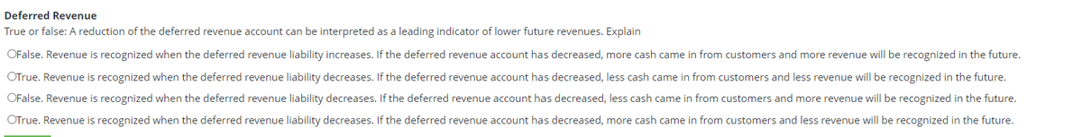 Deferred Revenue
True or false: A reduction of the deferred revenue account can be interpreted as a leading indicator of lower future revenues. Explain
OFalse. Revenue is recognized when the deferred revenue liability increases. If the deferred revenue account has decreased, more cash came in from customers and more revenue will be recognized in the future.
OTrue. Revenue is recognized when the deferred revenue liability decreases. If the deferred revenue account has decreased, less cash came in from customers and less revenue will be recognized in the future.
OFalse. Revenue is recognized when the deferred revenue liability decreases. If the deferred revenue account has decreased, less cash came in from customers and more revenue will be recognized in the future.
OTrue. Revenue is recognized when the deferred revenue liability decreases. If the deferred revenue account has decreased, more cash came in from customers and less revenue will be recognized in the future.