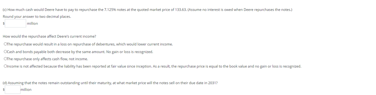(c) How much cash would Deere have to pay to repurchase the 7.125% notes at the quoted market price of 133.63. (Assume no interest is owed when Deere repurchases the notes.)
Round your answer to two decimal places.
$
million
How would the repurchase affect Deere's current income?
OThe repurchase would result in a loss on repurchase of debentures, which would lower current income.
OCash and bonds payable both decrease by the same amount. No gain or loss is recognized.
OThe repurchase only affects cash flow, not income.
Olncome is not affected because the liability has been reported at fair value since inception. As a result, the repurchase price is equal to the book value and no gain or loss is recognized.
(d) Assuming that the notes remain outstanding until their maturity, at what market price will the notes sell on their due date in 2031?
million