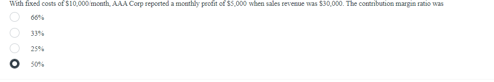With fixed costs of $10,000/month, AAA Corp reported a monthly profit of $5,000 when sales revenue was $30,000. The contribution margin ratio was
66%
1000
33%
25%
50%