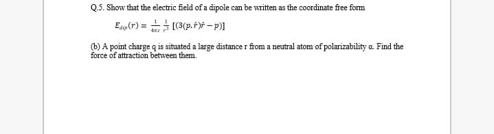 Q.5. Show that the electric field of a dipole can be written as the coordinate free form
Edp (r) = [(3(p.r)f – p)]
(b) A point charge q is situated a large distance r from a neutral atom of polarizability a. Find the
force of attraction between them.
