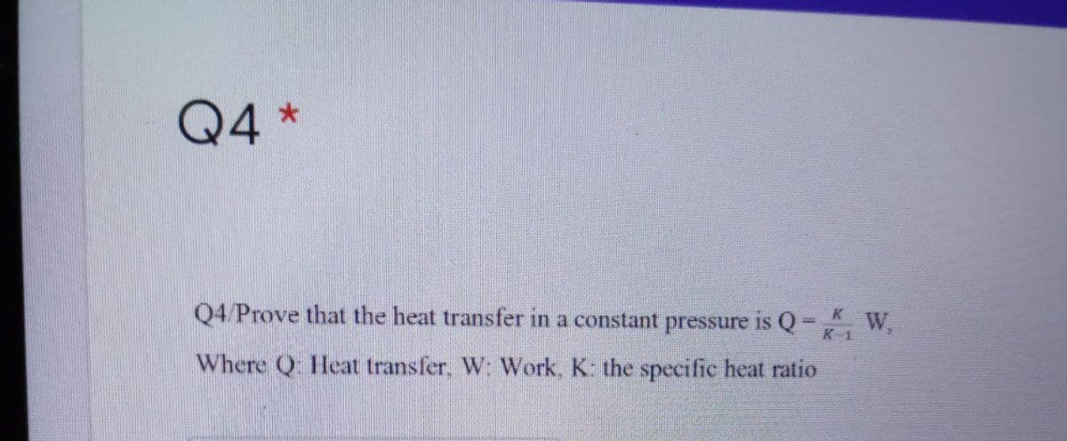 Q4 *
Q4 Prove that the heat transfer in a constant pressure is Q- W,
K 1
Where Q Heat transfer, W: Work, K: the specific heat ratio
