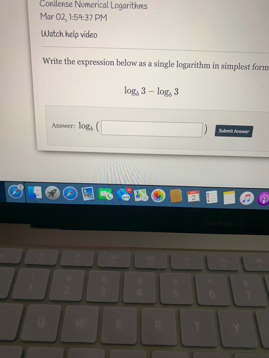 Condense Numerical Logarithms
Mar 02, 1:59:37 PM
Watch help video
Write the expression below as a single logarithm in simplest form
log, 3 – log, 3
Answer: log,
Submit Answer
MAR
MacBook Air
888
3.
W
E
CO
LL.
