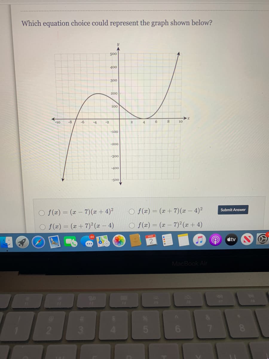 Which equation choice could represent the graph shown below?
500
400
300
200
100
-10
-8
-6
-4
-2
2
4
6.
8.
10
-100
-200
-300
-400
-500
O f(x) = (x + 7)(x – 4)²
Submit Answer
O f(x) = (x – 7) (x + 4)²
O f(x) = (x +7)² (x – 4)
O f(æ) = (x – 7)²(x + 4)
44
MAR
tv
MacBook Air
80
F3
F4
F6
21
3\
6.
