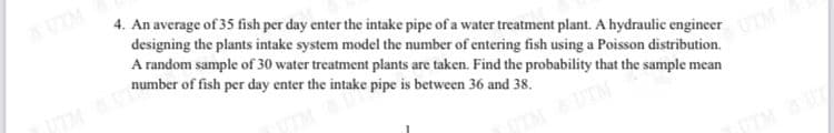 UTM
4. An average of 35 fish per day enter the intake pipe of a water treatment plant. A hydraulic engineer
designing the plants intake system model the number of entering fish using a Poisson distribution.
A random sample of 30 water treatment plants are taken. Find the probability that the sample mean
number of fish per day enter the intake pipe is between 36 and 38.
IMU
UTM
TMUTM
TTMUT
