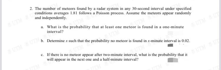 2. The number of meteors found by a radar system in any 30-second interval under specified
conditions averages 1.81 follows a Poisson process. Assume the meteors appear randomly
and independently.
UTM
a. What is the probability that at least one meteor is found in a one-minute
interval?
b. Determine x such that the probability no meteor is found in x-minute interval is 0.02.
UTMUT
UTMUTM
c. If there is no meteor appear after two-minute interval, what is the probability that it
will appear in the next one and a half-minute interval?
