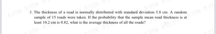 UTMUTM
3. The thickness of a road is normally distributed with standard deviation 5.8 cm. A random
sample of 15 roads were taken. If the probability that the sample mean road thickness is at
least 10.2 cm is 0.82, what is the average thickness of all the roads?
UTM
UTMUT
UTM
