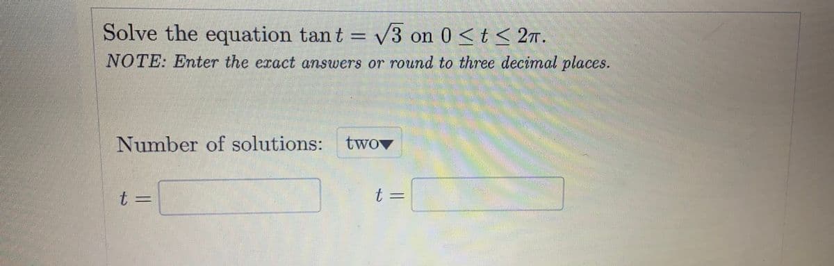 Solve the equation tant = V3 on 0 <t< 2T.
NOTE: Enter the exact answers or round to three decimal places.
Number of solutions:
twov
t3=
t
t 3=

