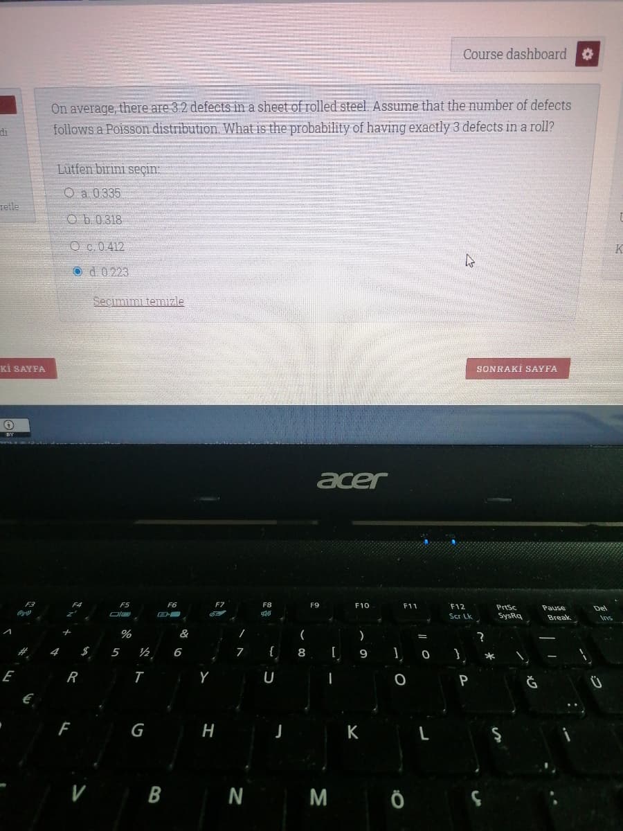 Course dashboard
On average, there are 3.2 defects in a sheet ofrolled steel. Assume that the number of defects
follows a Poisson distribution. What is the probability of having exactly 3 defects in a roll?
di
Lütfen birini seçin:
O a 0335
Tetle
O b.0.318
Oc.0 412
O d0 223
Seçimimi temizle
Kİ SAYFA
SONRAKİ SAYFA
acer
F5
F6
F7
F8
F9
F10
F11
F12
PrtSc
Pause
Del
Scr Lk
SysRq
Break
&
(
$
5
6
{
8 [
E
R
P
Ğ
G
H
K
B N M Ö
