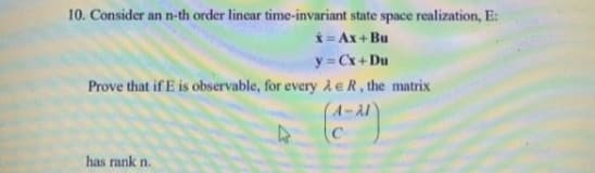10. Consider an n-th order linear time-invariant state space realization, E:
i = Ax+ Bu
y = Cx+ Du
Prove that if E is observable, for every Ae R, the matrix
A-A1
has rank n.
