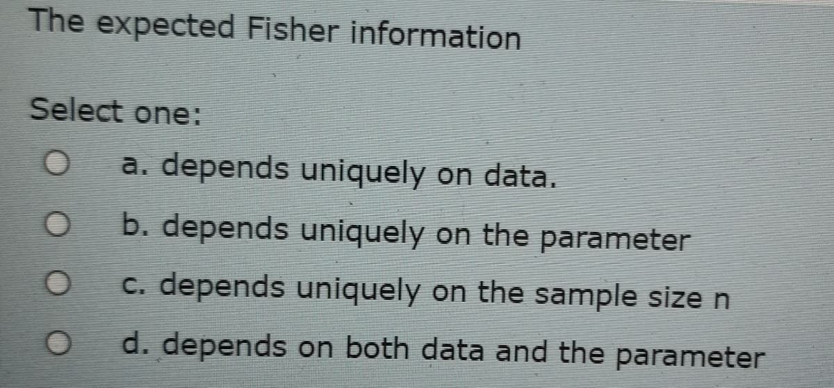 The expected Fisher information
Select one:
a. depends uniquely on data.
b. depends uniquely on the parameter
C. depends uniquely on the sample size n
d. depends on both data and the parameter
