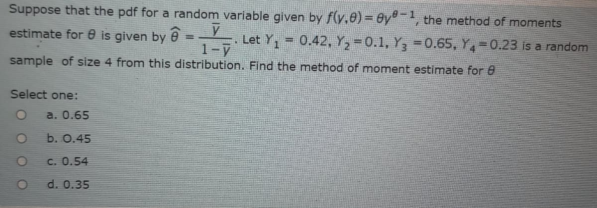 Suppose that the pdf for a random variable given by f(y,0)= Oy, the method of moments
estimate for 0 is given by e
Let Y, = 0.42, Y, = 0.1, Y, =0.65, Y,-0.23 is a random
1-7
sample of size 4 from this distribution. Find the method of moment estimate for 0
Select one:
a. 0.65
b. 0.45
C. 0.54
d. 0.35
