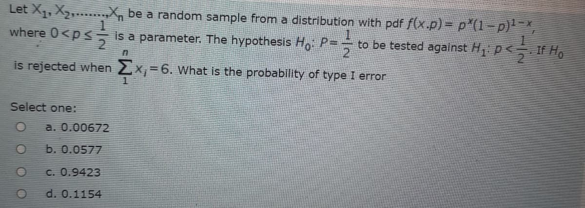 Let X1, X2,.. An be a random sample from a distribution with pdf f(x.p) = p (1=p)' =x,
where
is a parameter, The hypothesis H P- to be tested against H p<If H,
is rejected when 2x,= 6. What is the probability of type I error
Select one:
a. 0.00672
b. 0.0577
C. 0.9423
d. 0.1154
