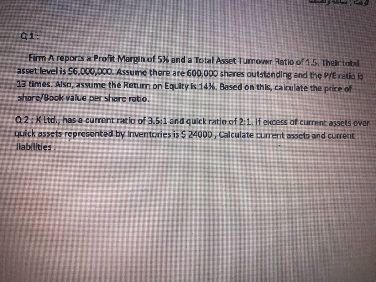 Q1:
Firm A reports a Profit Margin of 5% and a Total Asset Turnover Ratio of 1.5. Their total
asset level is $6,000,000. Assume there are 600,000 shares outstanding and the P/E ratio is
13 times. Also, assume the Return on Equity is 14%. Based on this, calculate the price of
share/Book value per share ratio,
Q2:XLtd., has a current ratlo of 3.5:1 and quick ratio of 2:1. If excess of current assets over
quick assets represented by inventories is $ 24000, Calculate current assets and current
llablitles.
