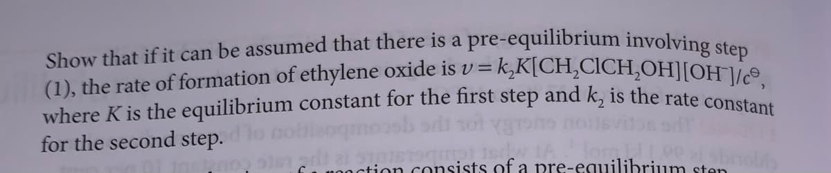Show that if it can be assumed that there is a pre-equilibrium involving step
= k₂K[CH₂CICH₂OH][OH-]/ce,
(1), the rate of formation of ethylene oxide is v=
where K is the equilibrium constant for the first step and k, is the rate constant
for the second
step.
rottsdy 1A for!!
action consists of a pre-equilibrium sten
nog sist art
sbrolib