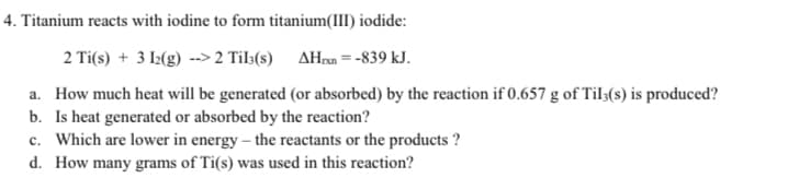 4. Titanium reacts with iodine to form titanium(III) iodide:
2 Ti(s) + 3 12(g) -->2 Til3(s) AHxn=-839 kJ.
a. How much heat will be generated (or absorbed) by the reaction if 0.657 g of Til3(s) is produced?
b. Is heat generated or absorbed by the reaction?
c. Which are lower in energy - the reactants or the products?
d. How many grams of Ti(s) was used in this reaction?