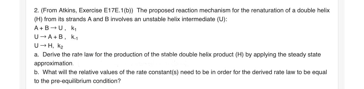 2. (From Atkins, Exercise E17E.1 (b)) The proposed reaction mechanism for the renaturation of a double helix
(H) from its strands A and B involves an unstable helix intermediate (U):
A+BU, K₁
U→ A+B, K.₁
U→H, K₂
a. Derive the rate law for the production of the stable double helix product (H) by applying the steady state
approximation.
b. What will the relative values of the rate constant(s) need to be in order for the derived rate law to be equal
to the pre-equilibrium condition?