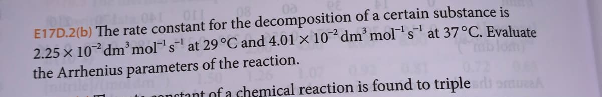 1013
00
E17D.2(b) The rate constant for the decomposition of a certain substance is
mblom)
2.25 × 10-2 dm³ mol's¹ at 29 °C and 4.01 × 10² dm³ mol-¹s¹ at 37°C. Evaluate
the Arrhenius parameters of the reaction.
in constant of a chemical reaction is found to triple si smuA